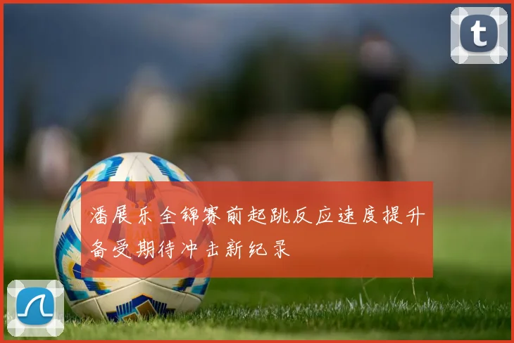 潘展乐全锦赛前起跳反应速度提升备受期待冲击新纪录