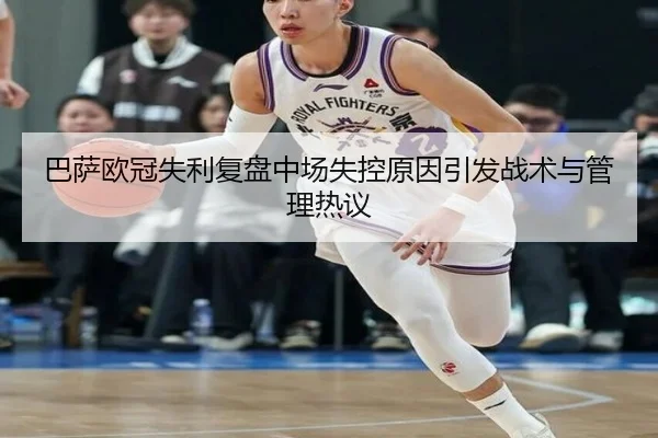巴萨欧冠失利复盘中场失控原因引发战术与管理热议